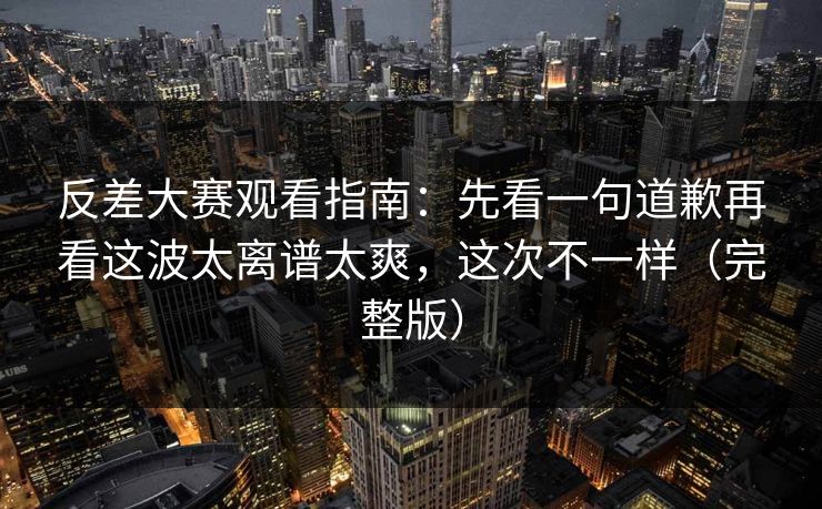 反差大赛观看指南:先看一句道歉再看这波太离谱太爽,这次不一样(完整版)