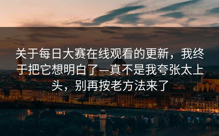关于每日大赛在线观看的更新,我终于把它想明白了—真不是我夸张太上头,别再按老方法来了