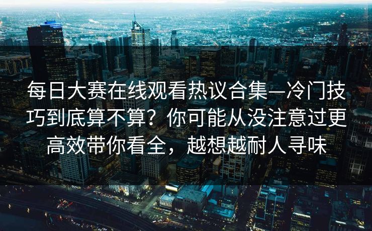 每日大赛在线观看热议合集—冷门技巧到底算不算?你可能从没注意过更高效带你看全,越想越耐人寻味