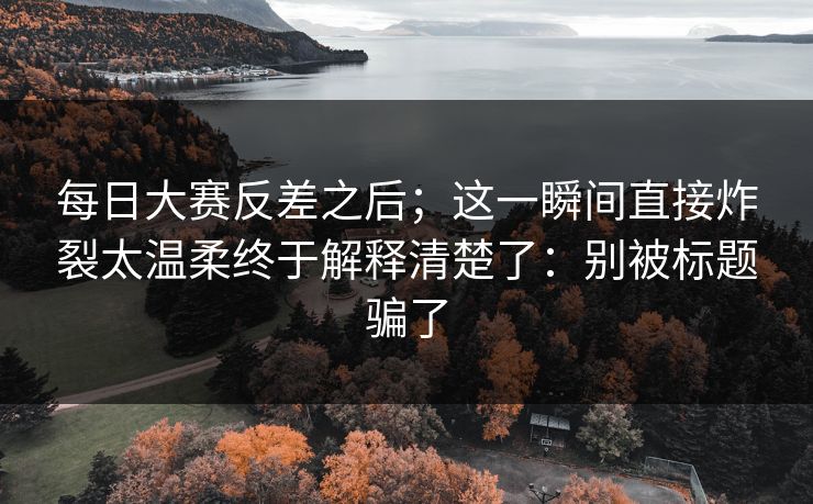 每日大赛反差之后;这一瞬间直接炸裂太温柔终于解释清楚了:别被标题骗了