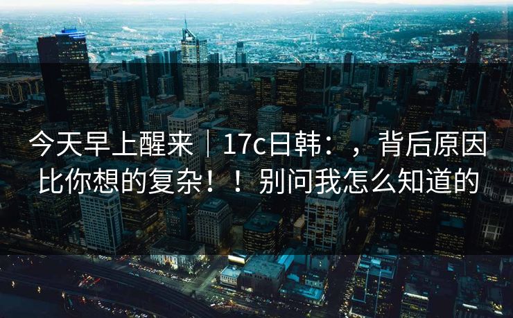 今天早上醒来|17c日韩:,背后原因比你想的复杂!!别问我怎么知道的